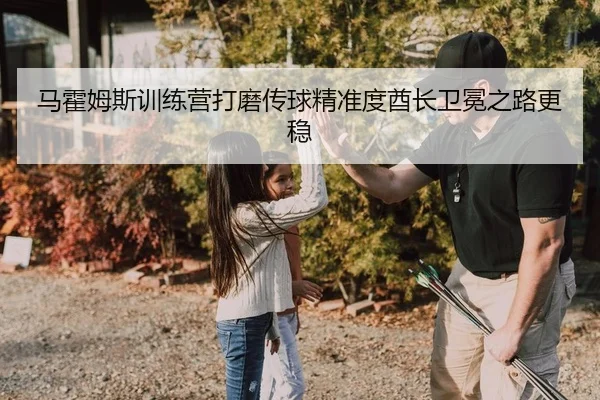马霍姆斯训练营打磨传球精准度酋长卫冕之路更稳